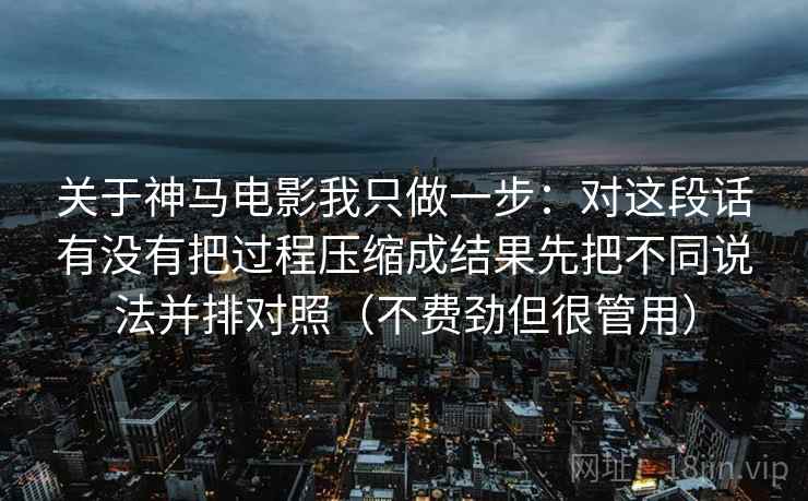 关于神马电影我只做一步：对这段话有没有把过程压缩成结果先把不同说法并排对照（不费劲但很管用）