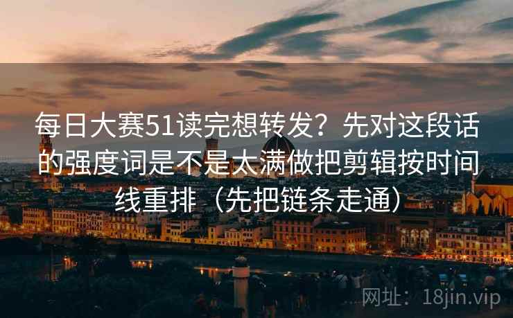 每日大赛51读完想转发？先对这段话的强度词是不是太满做把剪辑按时间线重排（先把链条走通）