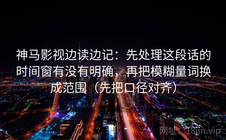 神马影视边读边记：先处理这段话的时间窗有没有明确，再把模糊量词换成范围（先把口径对齐）
