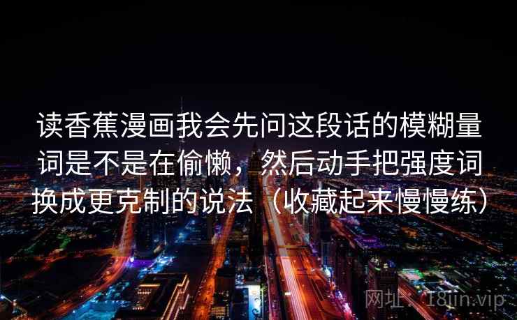 读香蕉漫画我会先问这段话的模糊量词是不是在偷懒，然后动手把强度词换成更克制的说法（收藏起来慢慢练）