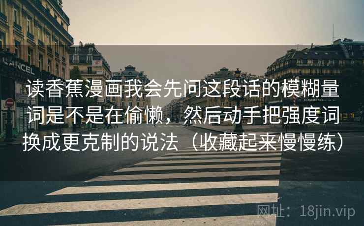 读香蕉漫画我会先问这段话的模糊量词是不是在偷懒，然后动手把强度词换成更克制的说法（收藏起来慢慢练）