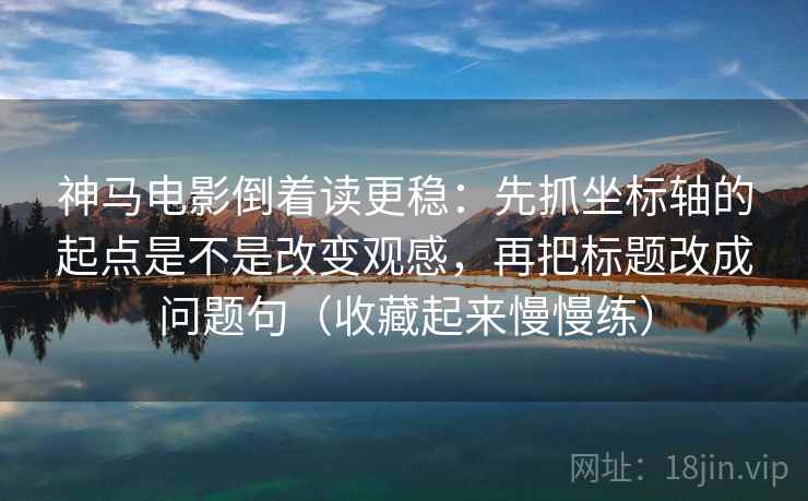 神马电影倒着读更稳：先抓坐标轴的起点是不是改变观感，再把标题改成问题句（收藏起来慢慢练）