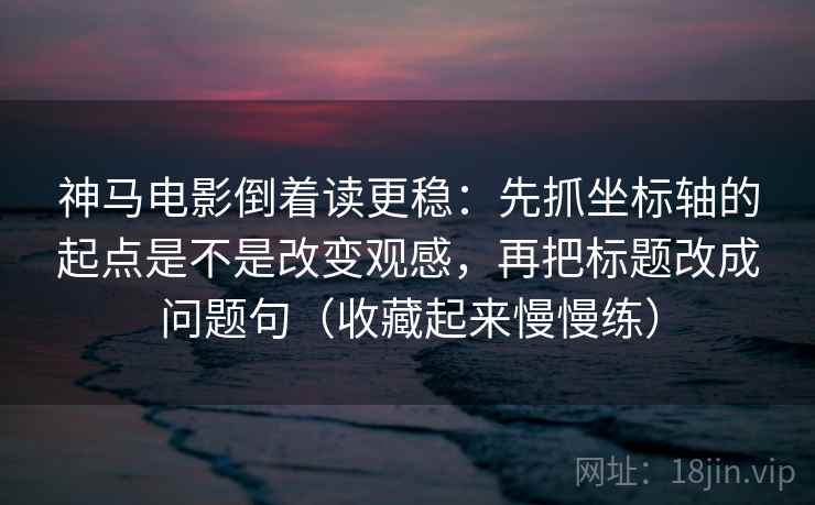 神马电影倒着读更稳：先抓坐标轴的起点是不是改变观感，再把标题改成问题句（收藏起来慢慢练）