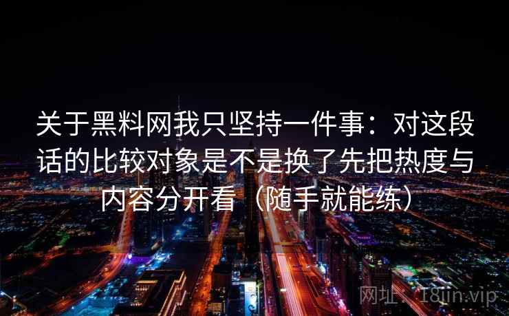 关于黑料网我只坚持一件事：对这段话的比较对象是不是换了先把热度与内容分开看（随手就能练）