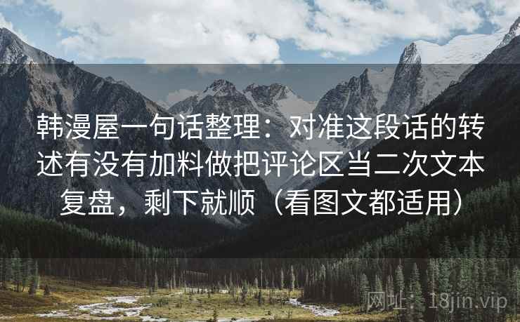 韩漫屋一句话整理:对准这段话的转述有没有加料做把评论区当二次文本复盘,剩下就顺(看图文都适用) 韩漫屋一句话整理:对准这段话的转述有没有加料做把评论区当二次文本复盘,剩下就顺(看图文都适用)