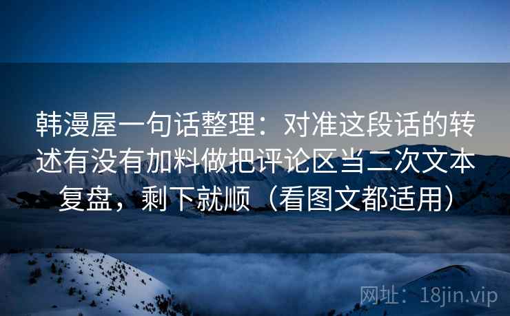 韩漫屋一句话整理:对准这段话的转述有没有加料做把评论区当二次文本复盘,剩下就顺(看图文都适用) 韩漫屋一句话整理:对准这段话的转述有没有加料做把评论区当二次文本复盘,剩下就顺(看图文都适用)